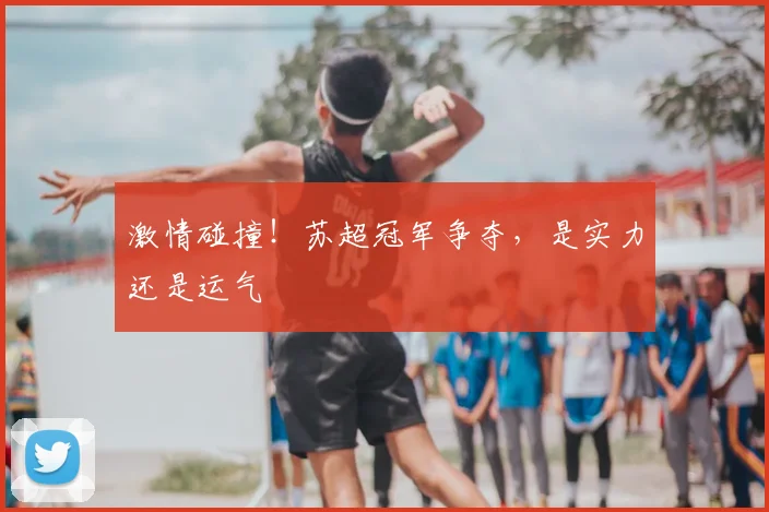 激情碰撞！苏超冠军争夺，是实力还是运气