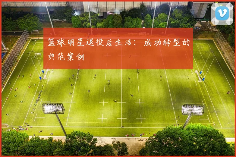 篮球明星退役后生活：成功转型的典范案例