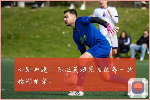 心跳加速！见证英超黑马的每一次精彩绝杀！