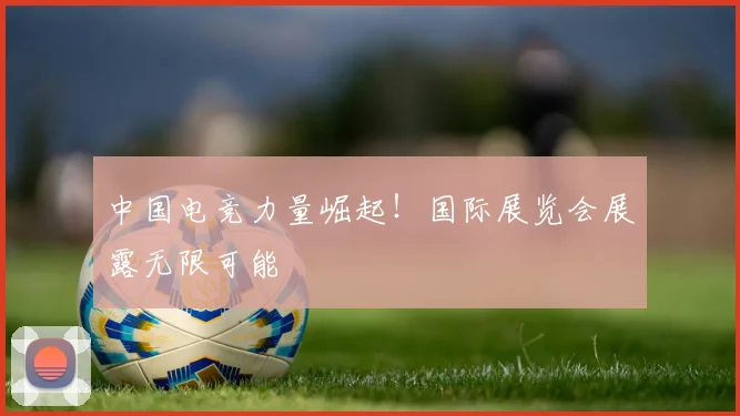 中国电竞力量崛起！国际展览会展露无限可能