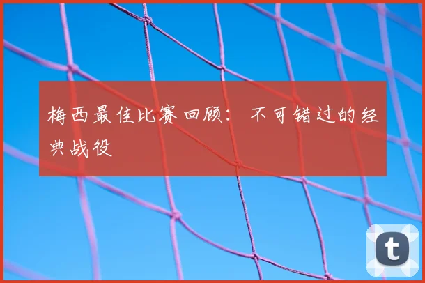 梅西最佳比赛回顾：不可错过的经典战役