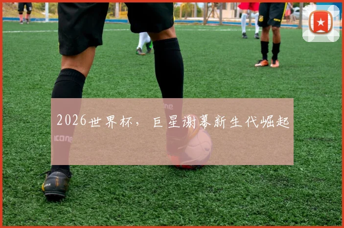 2026世界杯，巨星谢幕新生代崛起
