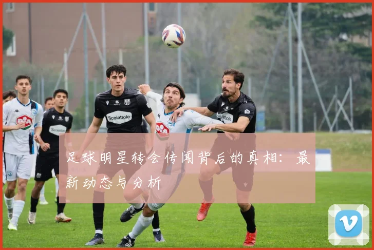 足球明星转会传闻背后的真相：最新动态与分析
