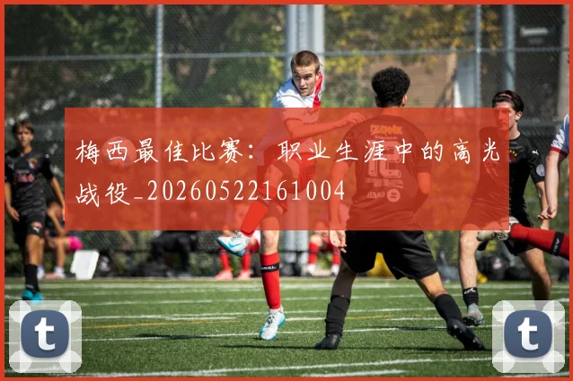 梅西最佳比赛：职业生涯中的高光战役_20260522161004