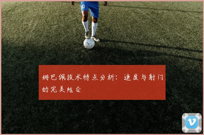 姆巴佩技术特点分析：速度与射门的完美结合