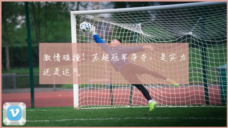 激情碰撞！苏超冠军争夺，是实力还是运气